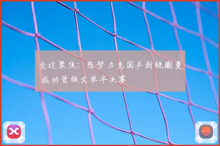 全运聚焦：陈梦力克国乒新锐蒯曼 成功晋级女单半决赛