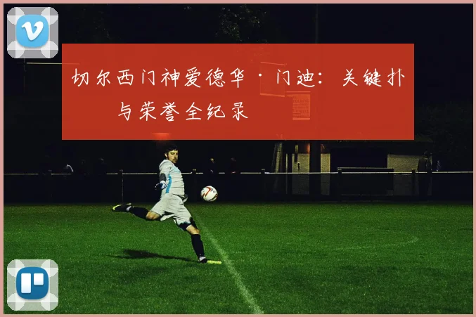 切尔西门神爱德华·门迪:关键扑救与荣誉全纪录