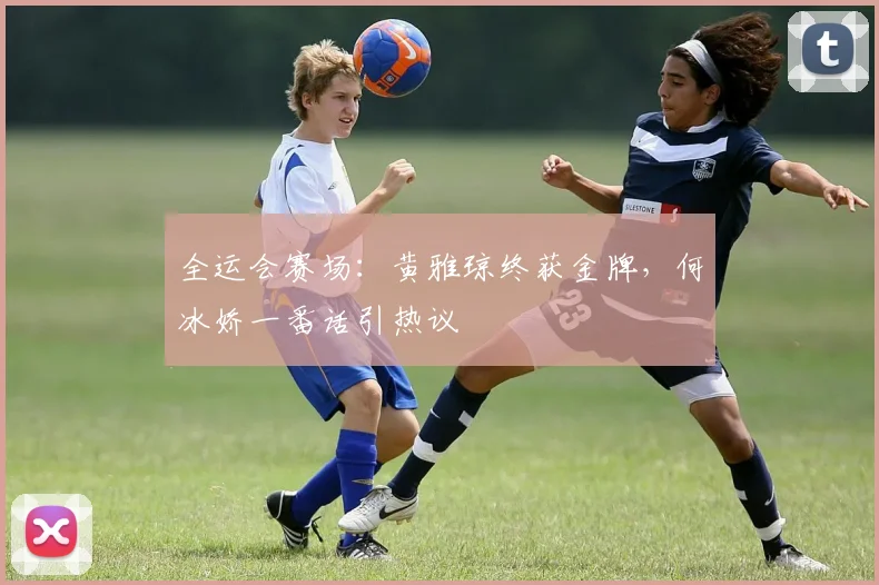 全运会赛场：黄雅琼终获金牌，何冰娇一番话引热议