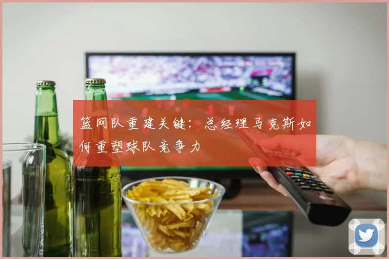 篮网队重建关键：总经理马克斯如何重塑球队竞争力