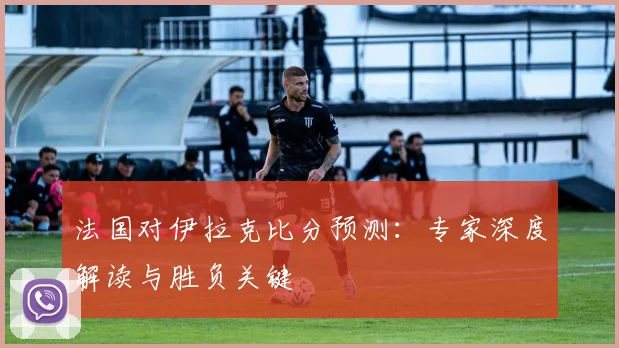 法国对伊拉克比分预测：专家深度解读与胜负关键