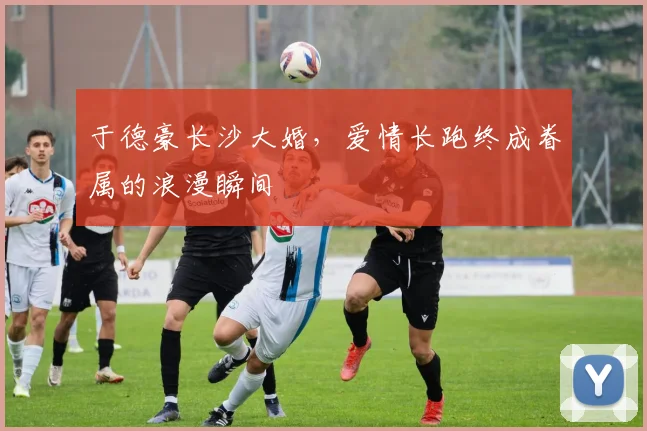 于德豪长沙大婚，爱情长跑终成眷属的浪漫瞬间