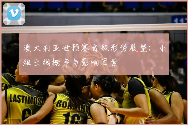 澳大利亚世预赛晋级形势展望：小组出线概率与影响因素