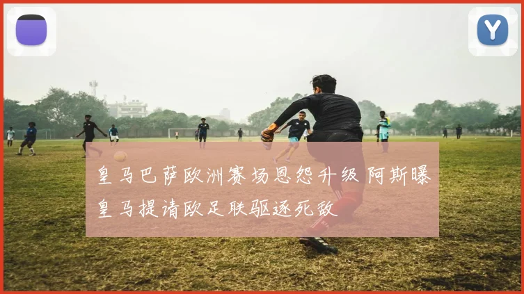 皇马巴萨欧洲赛场恩怨升级 阿斯曝皇马提请欧足联驱逐死敌