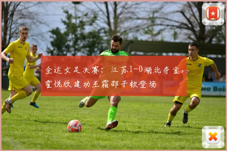 全运女足决赛：江苏1-0湖北夺金，霍悦欣建功王霜邵子钦登场