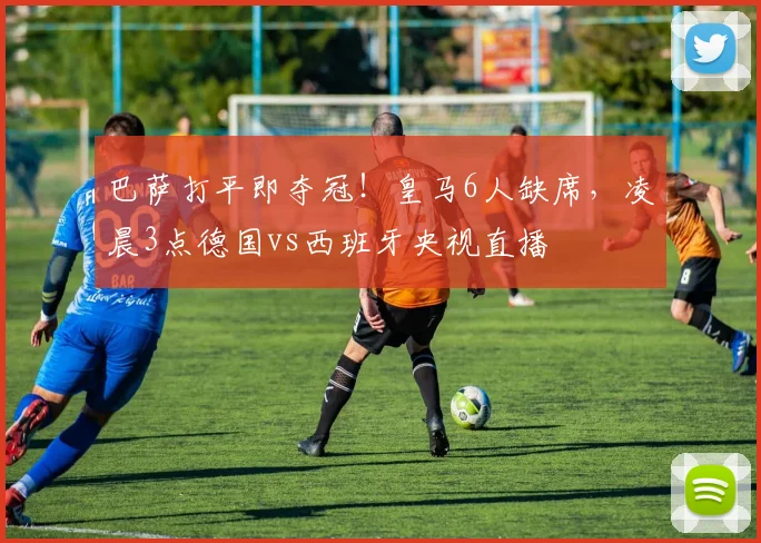 巴萨打平即夺冠！皇马6人缺席，凌晨3点德国vs西班牙央视直播